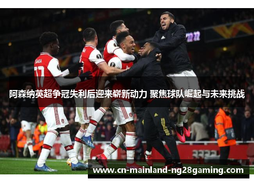阿森纳英超争冠失利后迎来崭新动力 聚焦球队崛起与未来挑战
