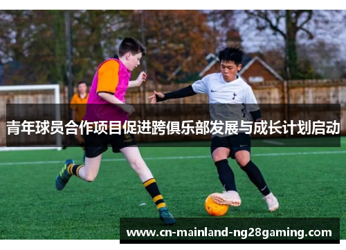 青年球员合作项目促进跨俱乐部发展与成长计划启动 青年球员合作项目促进跨俱乐部发展与成长计划启动