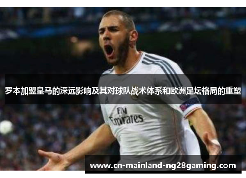 罗本加盟皇马的深远影响及其对球队战术体系和欧洲足坛格局的重塑