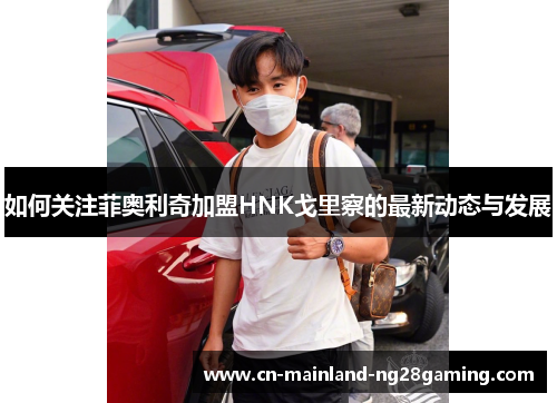如何关注菲奥利奇加盟HNK戈里察的最新动态与发展 如何关注菲奥利奇加盟HNK戈里察的最新动态与发展