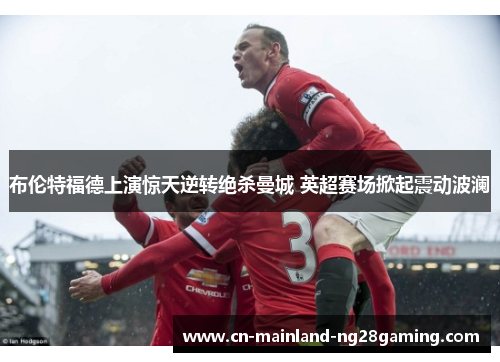 布伦特福德上演惊天逆转绝杀曼城 英超赛场掀起震动波澜 布伦特福德上演惊天逆转绝杀曼城 英超赛场掀起震动波澜