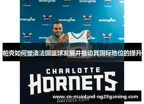 帕克如何塑造法国篮球发展并推动其国际地位的提升 帕克如何塑造法国篮球发展并推动其国际地位的提升