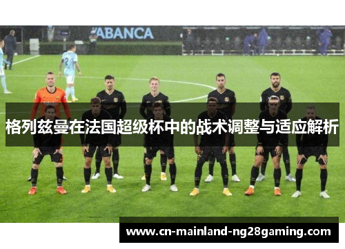 格列兹曼在法国超级杯中的战术调整与适应解析