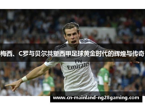 梅西、C罗与贝尔共塑西甲足球黄金时代的辉煌与传奇