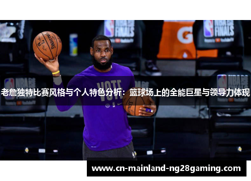 老詹独特比赛风格与个人特色分析：篮球场上的全能巨星与领导力体现