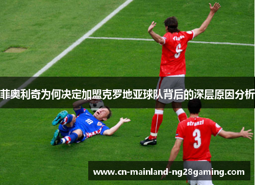 菲奥利奇为何决定加盟克罗地亚球队背后的深层原因分析