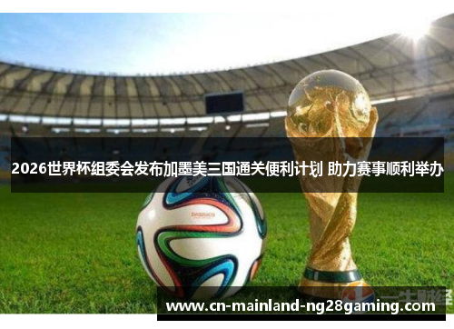 2026世界杯组委会发布加墨美三国通关便利计划 助力赛事顺利举办