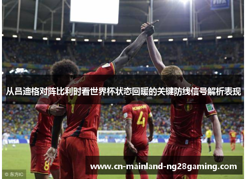 从吕迪格对阵比利时看世界杯状态回暖的关键防线信号解析表现