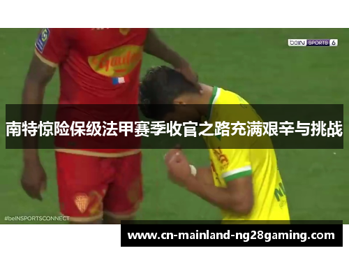南特惊险保级法甲赛季收官之路充满艰辛与挑战 南特惊险保级法甲赛季收官之路充满艰辛与挑战