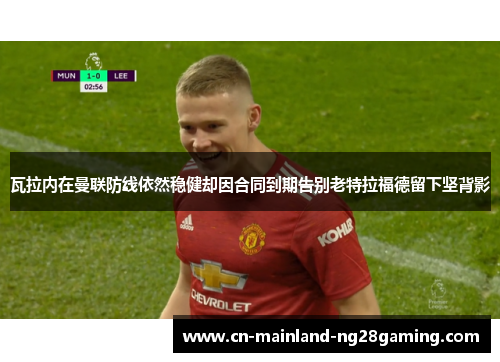 瓦拉内在曼联防线依然稳健却因合同到期告别老特拉福德留下坚背影
