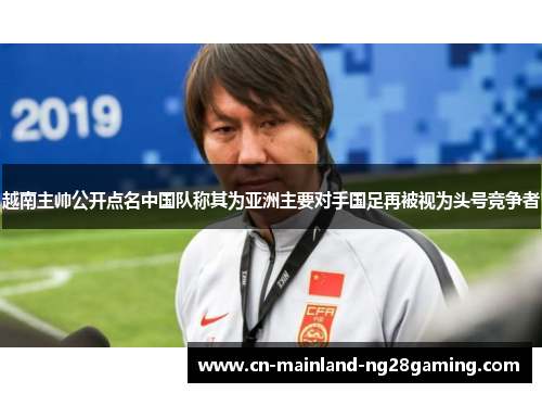 越南主帅公开点名中国队称其为亚洲主要对手国足再被视为头号竞争者