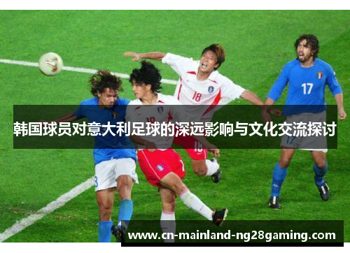 韩国球员对意大利足球的深远影响与文化交流探讨