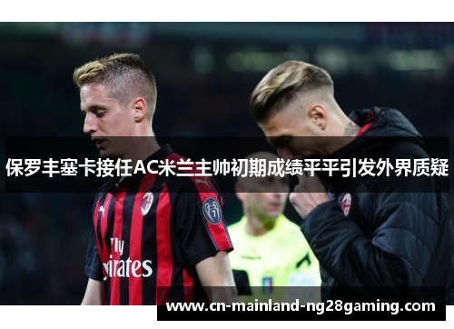 保罗丰塞卡接任AC米兰主帅初期成绩平平引发外界质疑