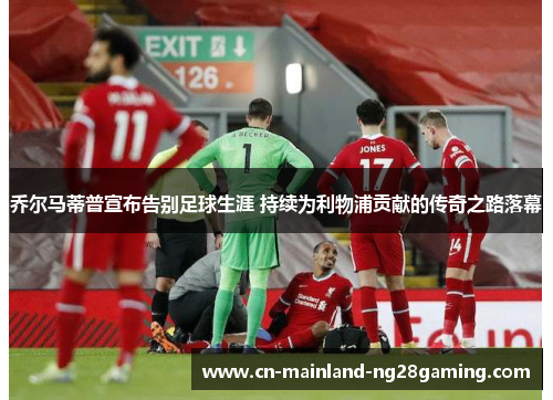 乔尔马蒂普宣布告别足球生涯 持续为利物浦贡献的传奇之路落幕