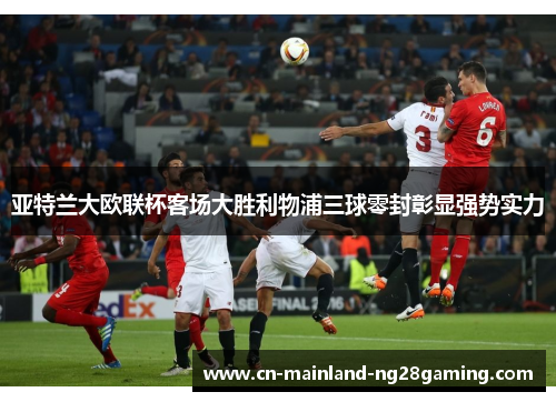 亚特兰大欧联杯客场大胜利物浦三球零封彰显强势实力